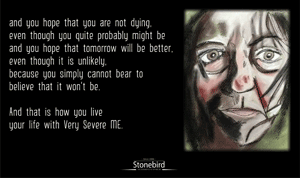 and you hope that you are not dying,
even though you quite probably might be
and you hope that tomorrow will be better,
even though it is unlikely,
because you simply cannot bear to
believe that it won't be.

And that is how you live
your life with Very Severe ME.

